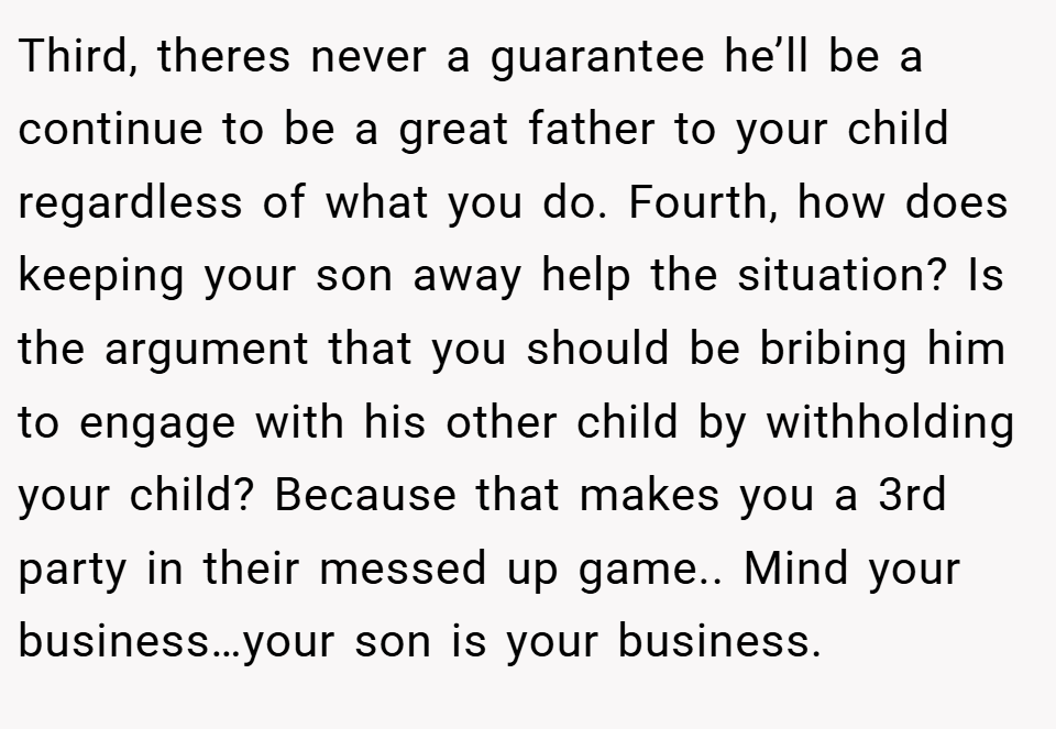 Third, theres never a guarantee he’ll be a continue to be a great father to your child regardless of what you do. Fourth, how does keeping your son away help the situation? Is the argument that you should be bribing him to engage with his other child by withholding your child? Because that makes you a 3rd party in their messed up game.. Mind your business…your son is your business.