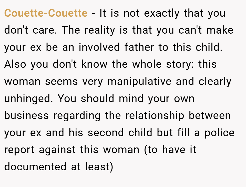 Couette-Couette − It is not exactly that you don't care. The reality is that you can't make your ex be an involved father to this child. Also you don't know the whole story: this woman seems very manipulative and clearly unhinged. You should mind your own business regarding the relationship between your ex and his second child but fill a police report against this woman (to have it documented at least)