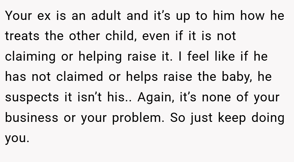 Your ex is an adult and it’s up to him how he treats the other child, even if it is not claiming or helping raise it. I feel like if he has not claimed or helps raise the baby, he suspects it isn’t his.. Again, it’s none of your business or your problem. So just keep doing you.