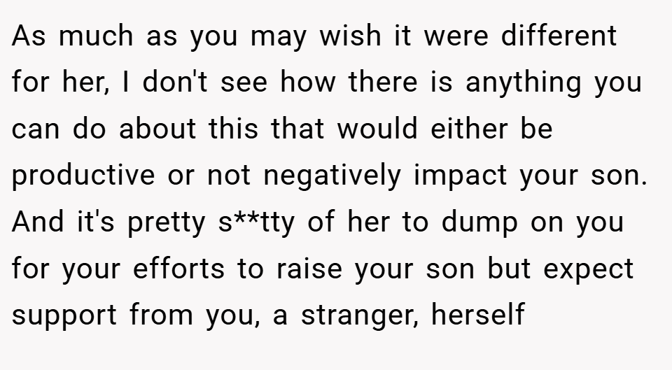 As much as you may wish it were different for her, I don't see how there is anything you can do about this that would either be productive or not negatively impact your son. And it's pretty s**tty of her to dump on you for your efforts to raise your son but expect support from you, a stranger, herself 