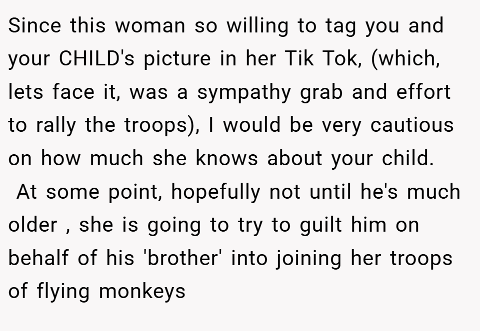Since this woman so willing to tag you and your CHILD's picture in her Tik Tok, (which, lets face it, was a sympathy grab and effort to rally the troops), I would be very cautious on how much she knows about your child.   At some point, hopefully not until he's much older , she is going to try to guilt him on behalf of his 'brother' into joining her troops of flying monkeys 