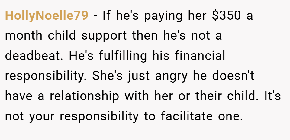 HollyNoelle79 − If he's paying her $350 a month child support then he's not a deadbeat. He's fulfilling his financial responsibility. She's just angry he doesn't have a relationship with her or their child. It's not your responsibility to facilitate one.