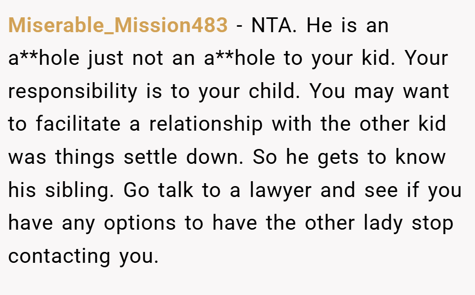 Miserable_Mission483 − NTA. He is an a**hole just not an a**hole to your kid. Your responsibility is to your child. You may want to facilitate a relationship with the other kid was things settle down. So he gets to know his sibling. Go talk to a lawyer and see if you have any options to have the other lady stop contacting you.