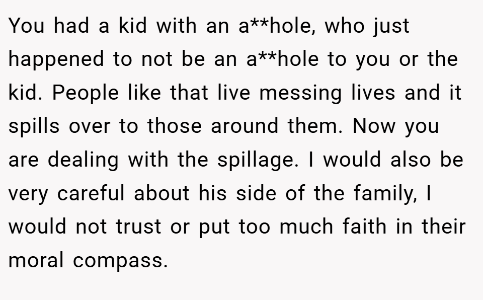 You had a kid with an a**hole, who just happened to not be an a**hole to you or the kid. People like that live messing lives and it spills over to those around them. Now you are dealing with the spillage. I would also be very careful about his side of the family, I would not trust or put too much faith in their moral compass.
