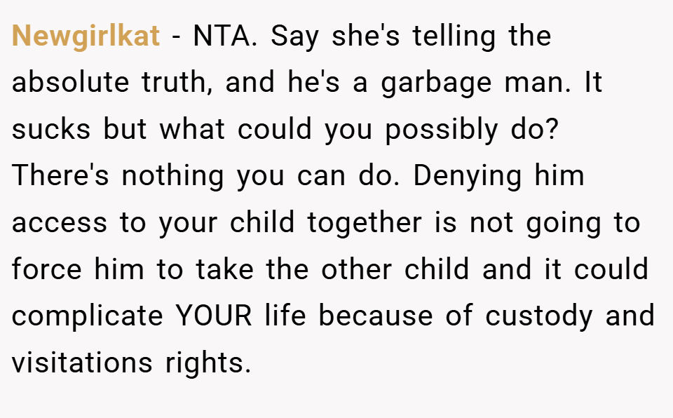 Newgirlkat − NTA. Say she's telling the absolute truth, and he's a garbage man. It sucks but what could you possibly do? There's nothing you can do. Denying him access to your child together is not going to force him to take the other child and it could complicate YOUR life because of custody and visitations rights.