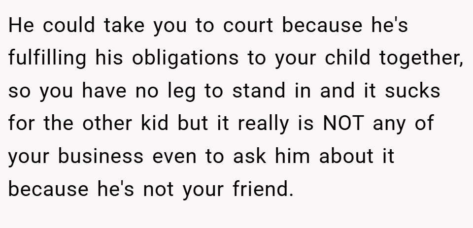 He could take you to court because he's fulfilling his obligations to your child together, so you have no leg to stand in and it sucks for the other kid but it really is NOT any of your business even to ask him about it because he's not your friend.