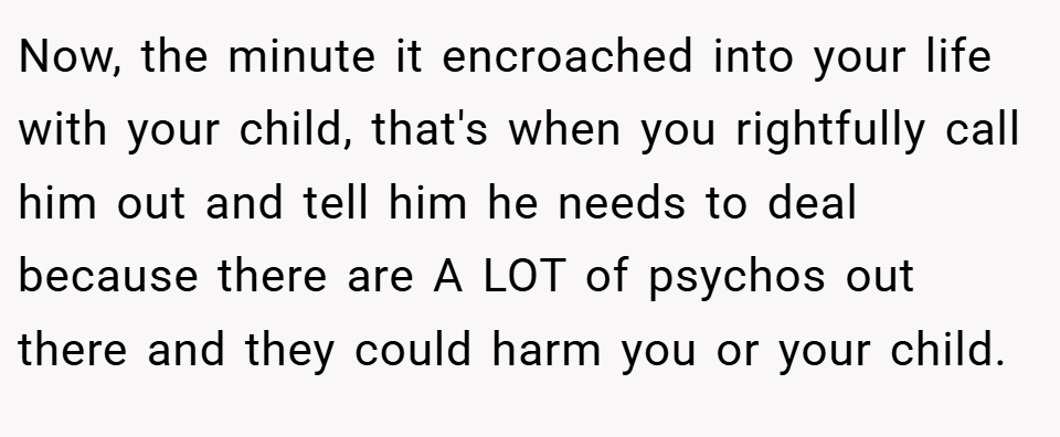Now, the minute it encroached into your life with your child, that's when you rightfully call him out and tell him he needs to deal because there are A LOT of psychos out there and they could harm you or your child.