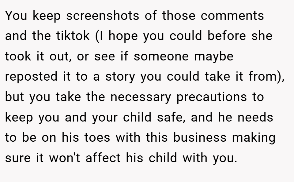 You keep screenshots of those comments and the tiktok (I hope you could before she took it out, or see if someone maybe reposted it to a story you could take it from), but you take the necessary precautions to keep you and your child safe, and he needs to be on his toes with this business making sure it won't affect his child with you.