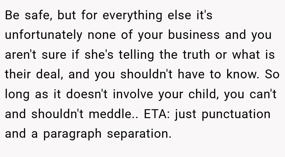 Be safe, but for everything else it's unfortunately none of your business and you aren't sure if she's telling the truth or what is their deal, and you shouldn't have to know. So long as it doesn't involve your child, you can't and shouldn't meddle.. ETA: just punctuation and a paragraph separation.