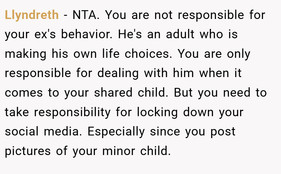 Llyndreth − NTA. You are not responsible for your ex's behavior. He's an adult who is making his own life choices. You are only responsible for dealing with him when it comes to your shared child. But you need to take responsibility for locking down your social media. Especially since you post pictures of your minor child.