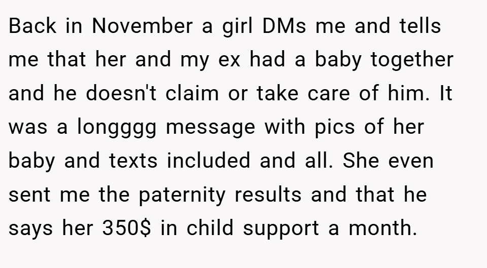Back in November a girl DMs me and tells me that her and my ex had a baby together and he doesn't claim or take care of him. It was a longggg message with pics of her baby and texts included and all. She even sent me the paternity results and that he says her 350$ in child support a month.