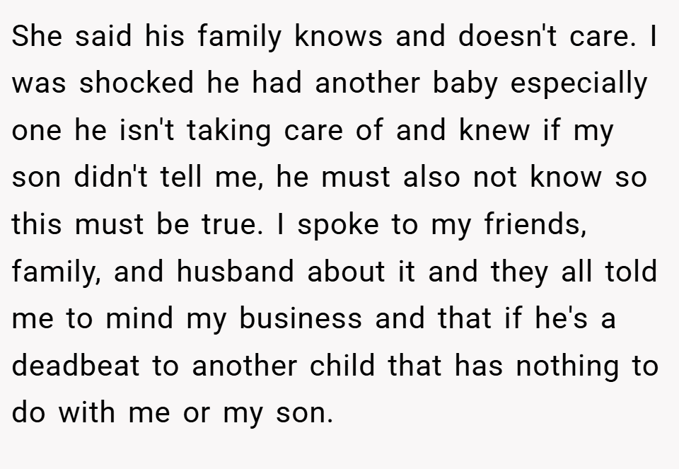 She said his family knows and doesn't care. I was shocked he had another baby especially one he isn't taking care of and knew if my son didn't tell me, he must also not know so this must be true. I spoke to my friends, family, and husband about it and they all told me to mind my business and that if he's a deadbeat to another child that has nothing to do with me or my son.