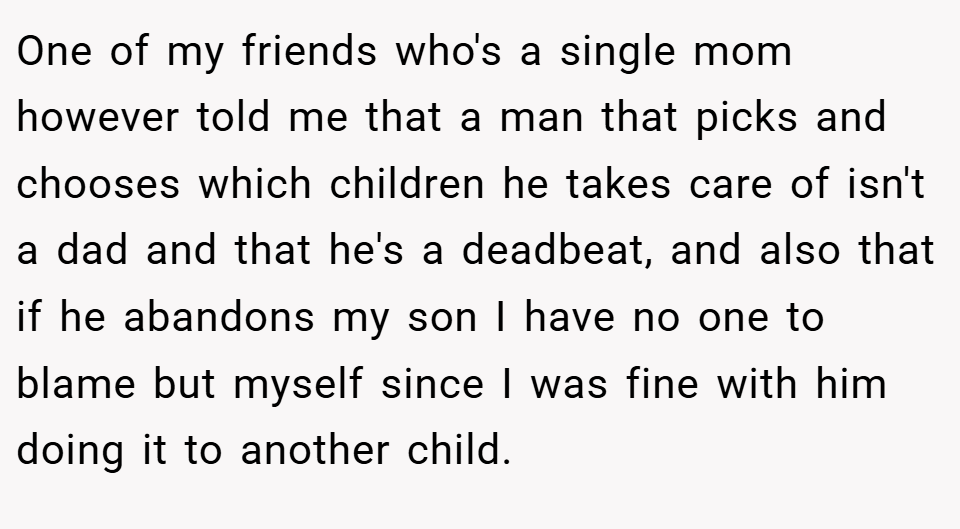One of my friends who's a single mom however told me that a man that picks and chooses which children he takes care of isn't a dad and that he's a deadbeat, and also that if he abandons my son I have no one to blame but myself since I was fine with him doing it to another child.