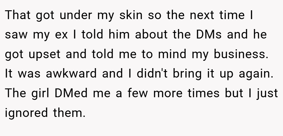 That got under my skin so the next time I saw my ex I told him about the DMs and he got upset and told me to mind my business. It was awkward and I didn't bring it up again. The girl DMed me a few more times but I just ignored them.