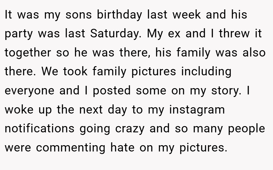 It was my sons birthday last week and his party was last Saturday. My ex and I threw it together so he was there, his family was also there. We took family pictures including everyone and I posted some on my story. I woke up the next day to my instagram notifications going crazy and so many people were commenting hate on my pictures.