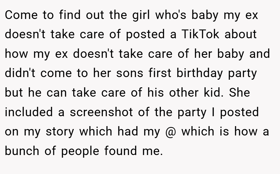 Come to find out the girl who's baby my ex doesn't take care of posted a TikTok about how my ex doesn't take care of her baby and didn't come to her sons first birthday party but he can take care of his other kid. She included a screenshot of the party I posted on my story which had my @ which is how a bunch of people found me.