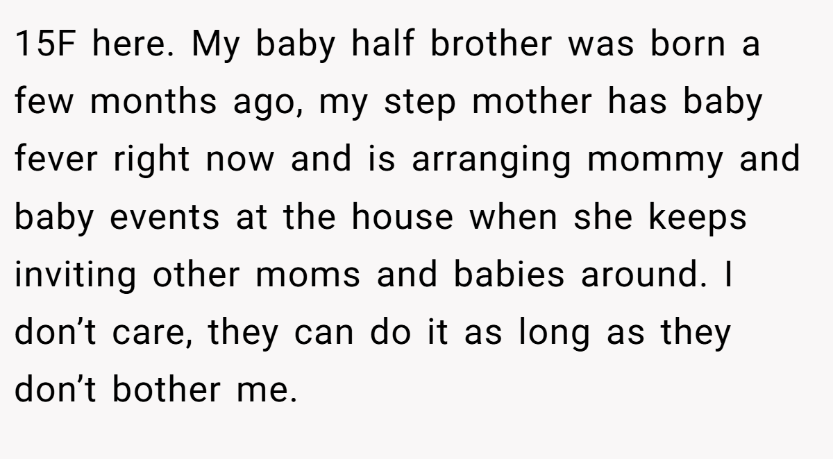 15F here. My baby half brother was born a few months ago, my step mother has baby fever right now and is arranging mommy and baby events at the house when she keeps inviting other moms and babies around. I don’t care, they can do it as long as they don’t bother me.
