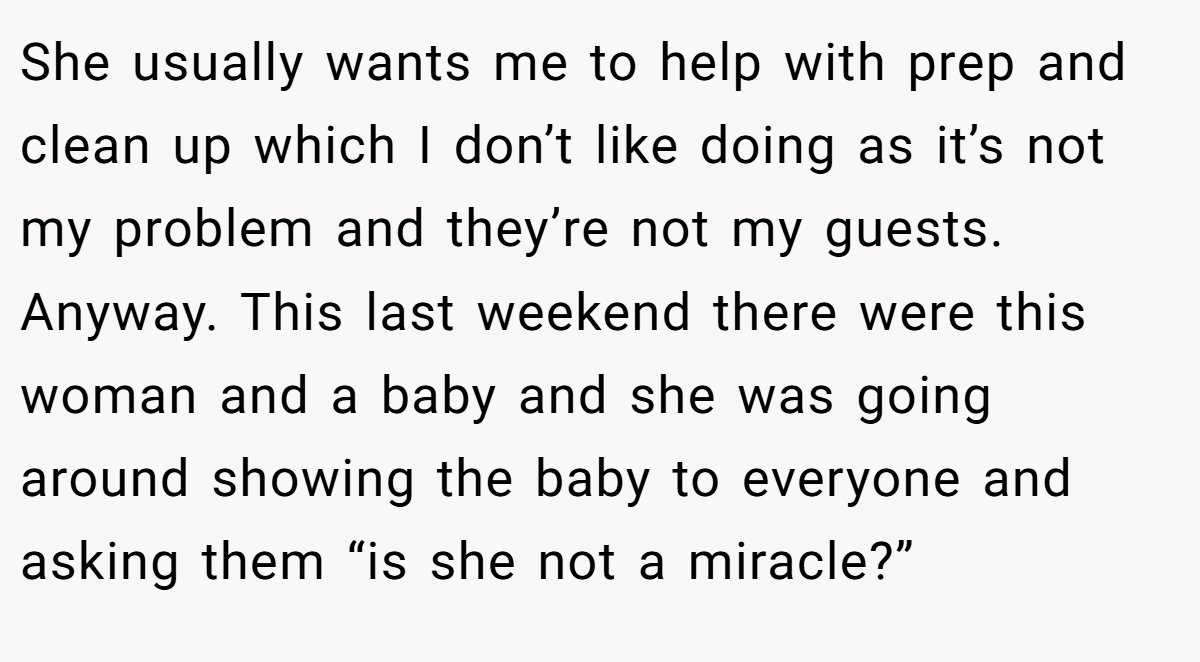 She usually wants me to help with prep and clean up which I don’t like doing as it’s not my problem and they’re not my guests. Anyway. This last weekend there were this woman and a baby and she was going around showing the baby to everyone and asking them “is she not a miracle?”