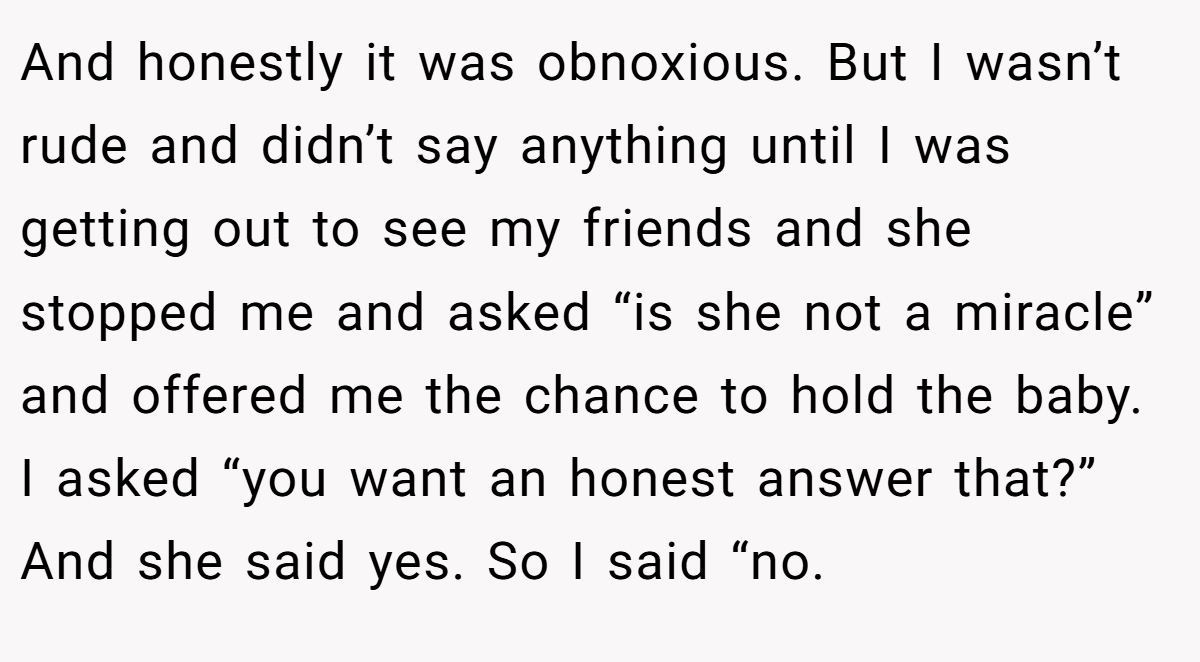 And honestly it was obnoxious. But I wasn’t rude and didn’t say anything until I was getting out to see my friends and she stopped me and asked “is she not a miracle” and offered me the chance to hold the baby. I asked “you want an honest answer that?” And she said yes. So I said “no.