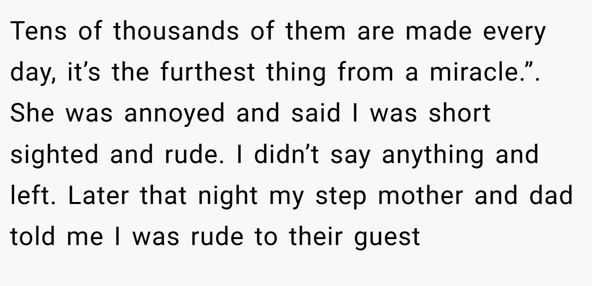 Tens of thousands of them are made every day, it’s the furthest thing from a miracle.”. She was annoyed and said I was short sighted and rude. I didn’t say anything and left. Later that night my step mother and dad told me I was rude to their guest