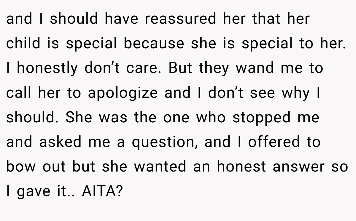 and I should have reassured her that her child is special because she is special to her. I honestly don’t care. But they wand me to call her to apologize and I don’t see why I should. She was the one who stopped me and asked me a question, and I offered to bow out but she wanted an honest answer so I gave it.. AITA?