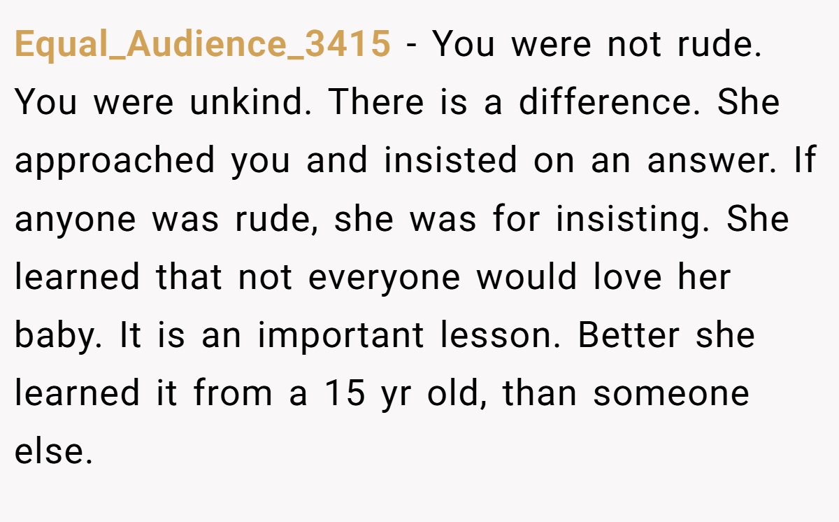 Equal_Audience_3415 − You were not rude. You were unkind. There is a difference. She approached you and insisted on an answer. If anyone was rude, she was for insisting. She learned that not everyone would love her baby. It is an important lesson. Better she learned it from a 15 yr old, than someone else.