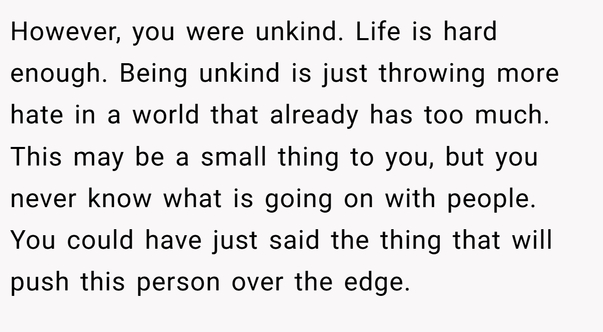 However, you were unkind. Life is hard enough. Being unkind is just throwing more hate in a world that already has too much. This may be a small thing to you, but you never know what is going on with people. You could have just said the thing that will push this person over the edge.