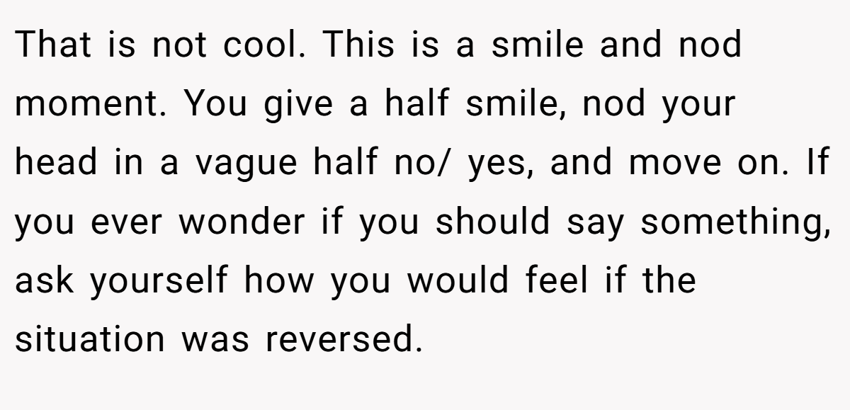 That is not cool. This is a smile and nod moment. You give a half smile, nod your head in a vague half no/ yes, and move on. If you ever wonder if you should say something, ask yourself how you would feel if the situation was reversed.