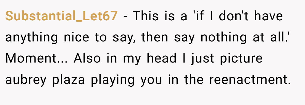 Substantial_Let67 − This is a 'if I don't have anything nice to say, then say nothing at all.' Moment... Also in my head I just picture aubrey plaza playing you in the reenactment.