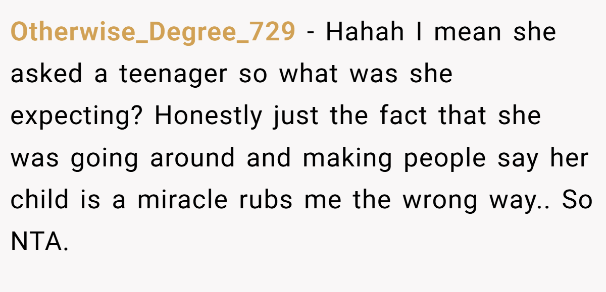 Otherwise_Degree_729 − Hahah I mean she asked a teenager so what was she expecting? Honestly just the fact that she was going around and making people say her child is a miracle rubs me the wrong way.. So NTA.