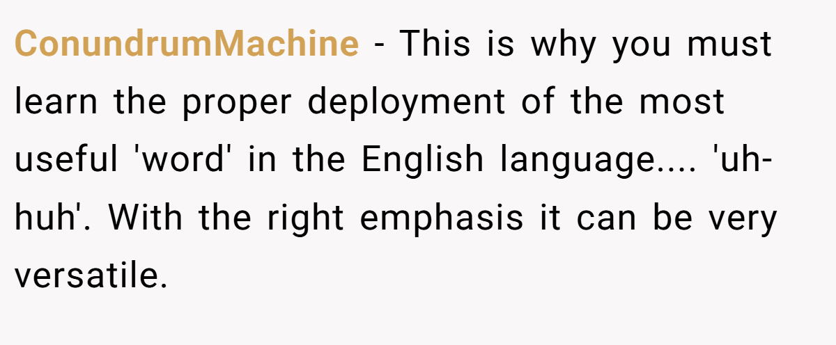 ConundrumMachine − This is why you must learn the proper deployment of the most useful 'word' in the English language.... 'uh-huh'. With the right emphasis it can be very versatile.
