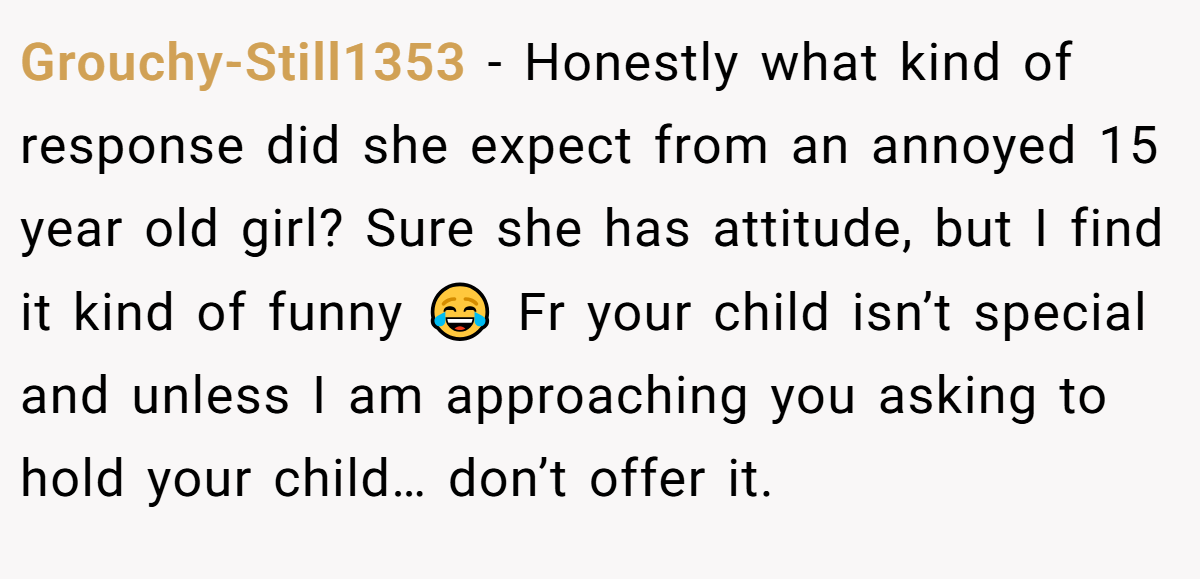 Grouchy-Still1353 − Honestly what kind of response did she expect from an annoyed 15 year old girl? Sure she has attitude, but I find it kind of funny 😂 Fr your child isn’t special and unless I am approaching you asking to hold your child… don’t offer it.