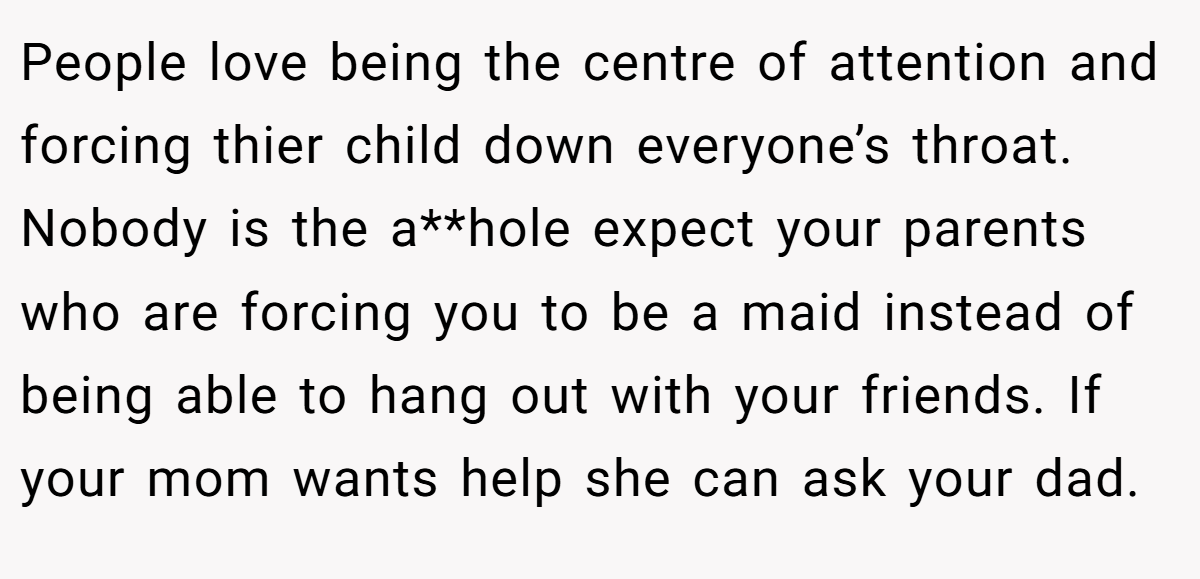People love being the centre of attention and forcing thier child down everyone’s throat. Nobody is the a**hole expect your parents who are forcing you to be a maid instead of being able to hang out with your friends. If your mom wants help she can ask your dad.
