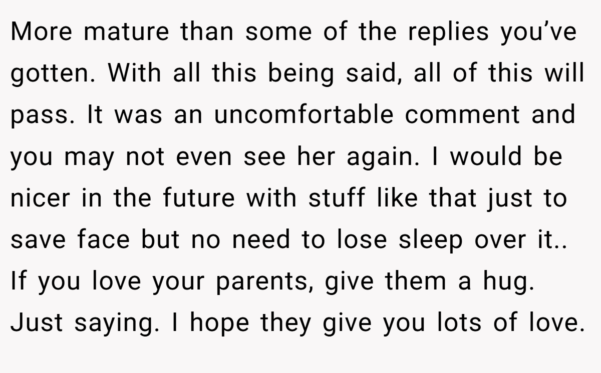 More mature than some of the replies you’ve gotten. With all this being said, all of this will pass. It was an uncomfortable comment and you may not even see her again. I would be nicer in the future with stuff like that just to save face but no need to lose sleep over it.. If you love your parents, give them a hug. Just saying. I hope they give you lots of love.