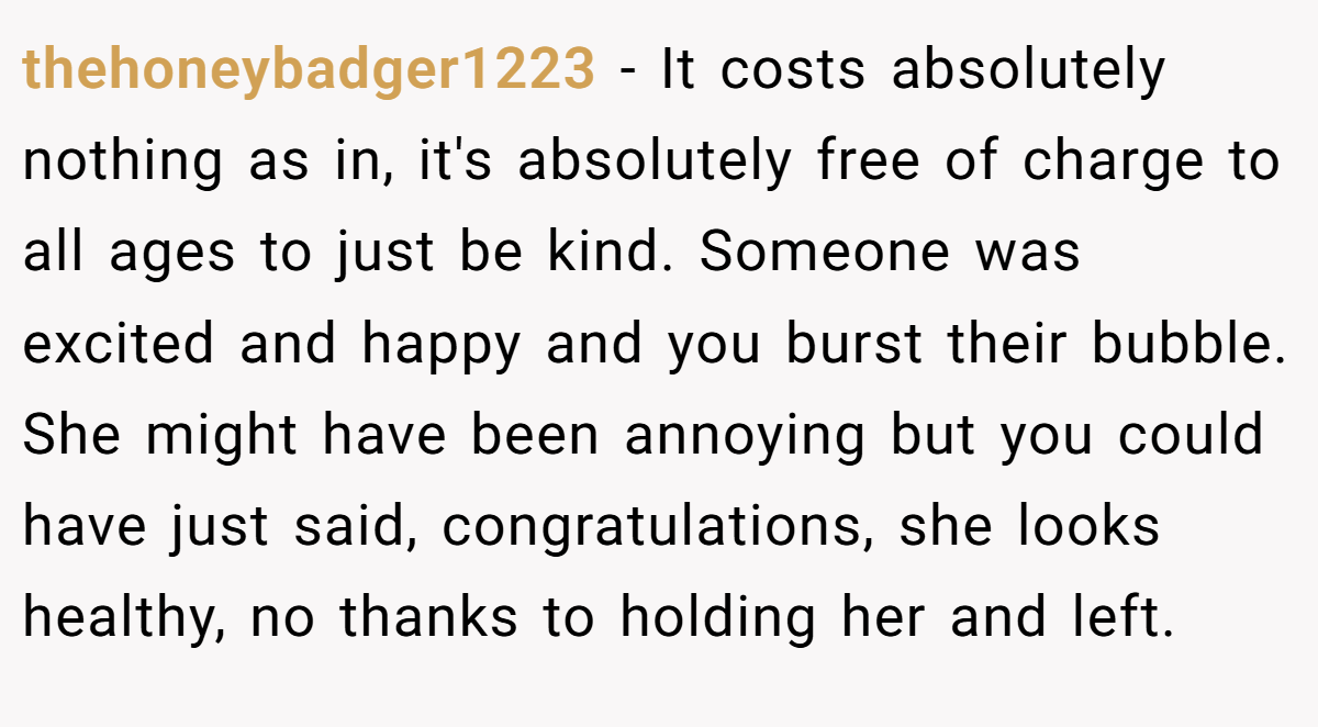 thehoneybadger1223 − It costs absolutely nothing as in, it's absolutely free of charge to all ages to just be kind. Someone was excited and happy and you burst their bubble. She might have been annoying but you could have just said, congratulations, she looks healthy, no thanks to holding her and left.