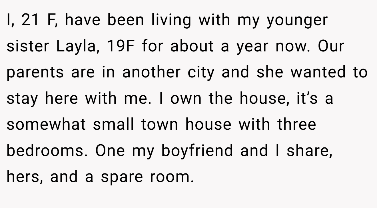I, 21 F, have been living with my younger sister Layla, 19F for about a year now. Our parents are in another city and she wanted to stay here with me. I own the house, it’s a somewhat small town house with three bedrooms. One my boyfriend and I share, hers, and a spare room.