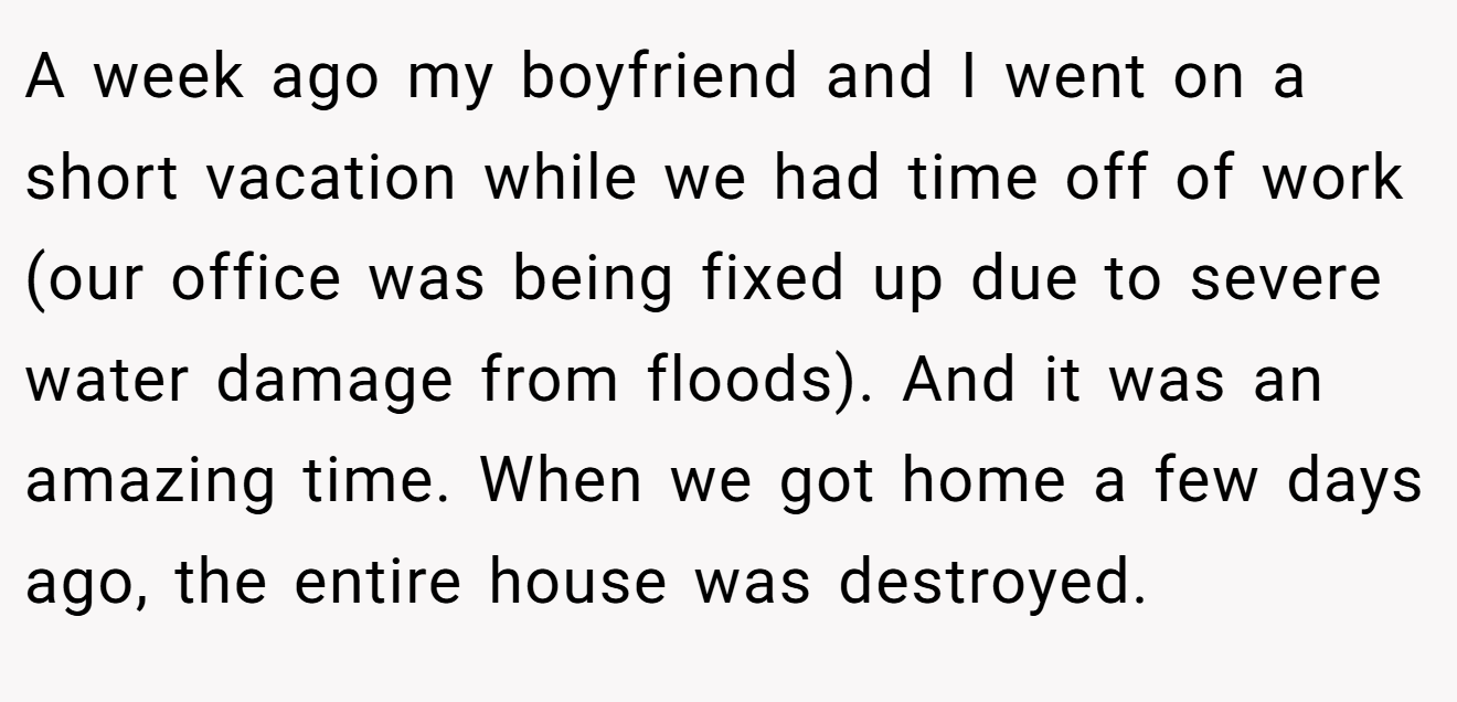 A week ago my boyfriend and I went on a short vacation while we had time off of work (our office was being fixed up due to severe water damage from floods). And it was an amazing time. When we got home a few days ago, the entire house was destroyed.