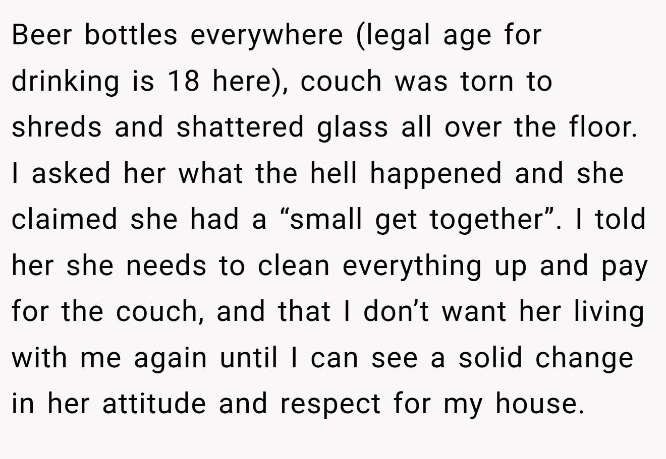 Beer bottles everywhere (legal age for drinking is 18 here), couch was torn to shreds and shattered glass all over the floor. I asked her what the hell happened and she claimed she had a “small get together”. I told her she needs to clean everything up and pay for the couch, and that I don’t want her living with me again until I can see a solid change in her attitude and respect for my house.