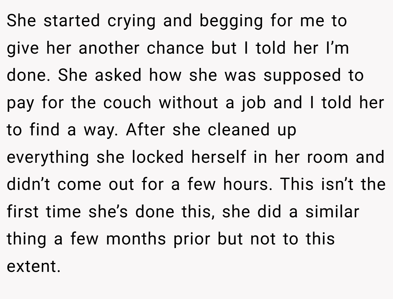 She started crying and begging for me to give her another chance but I told her I’m done. She asked how she was supposed to pay for the couch without a job and I told her to find a way. After she cleaned up everything she locked herself in her room and didn’t come out for a few hours. This isn’t the first time she’s done this, she did a similar thing a few months prior but not to this extent.