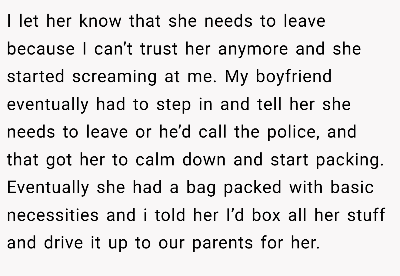I let her know that she needs to leave because I can’t trust her anymore and she started screaming at me. My boyfriend eventually had to step in and tell her she needs to leave or he’d call the police, and that got her to calm down and start packing. Eventually she had a bag packed with basic necessities and i told her I’d box all her stuff and drive it up to our parents for her.