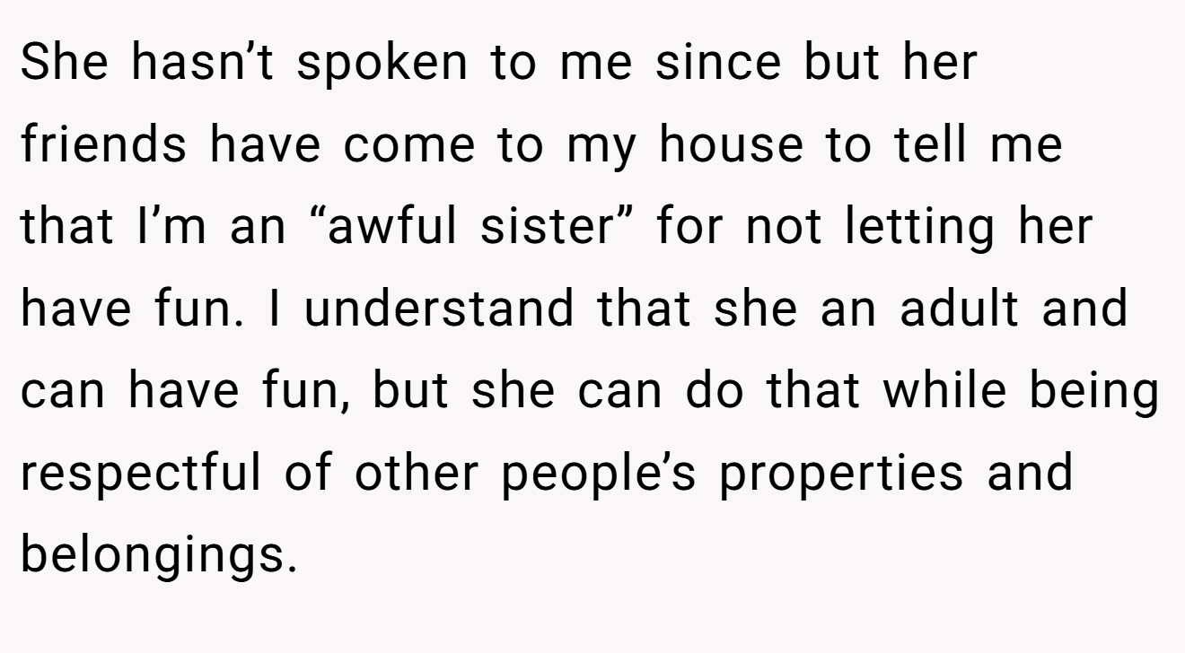 She hasn’t spoken to me since but her friends have come to my house to tell me that I’m an “awful sister” for not letting her have fun. I understand that she an adult and can have fun, but she can do that while being respectful of other people’s properties and belongings.