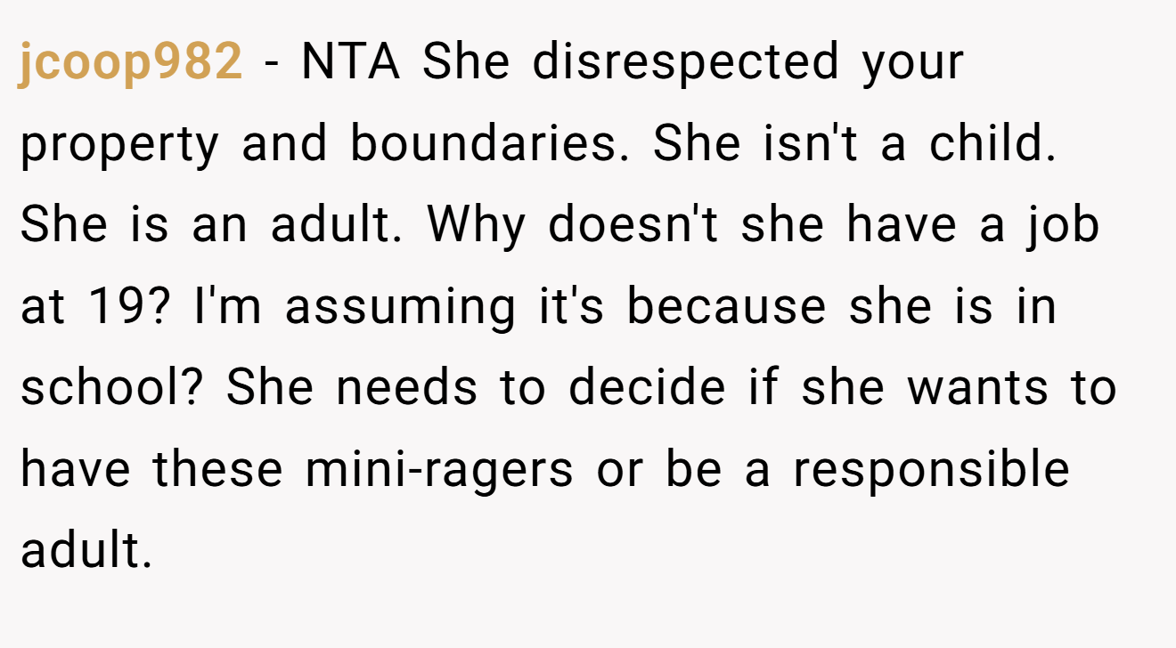 jcoop982 − NTA She disrespected your property and boundaries. She isn't a child. She is an adult. Why doesn't she have a job at 19? I'm assuming it's because she is in school? She needs to decide if she wants to have these mini-ragers or be a responsible adult.