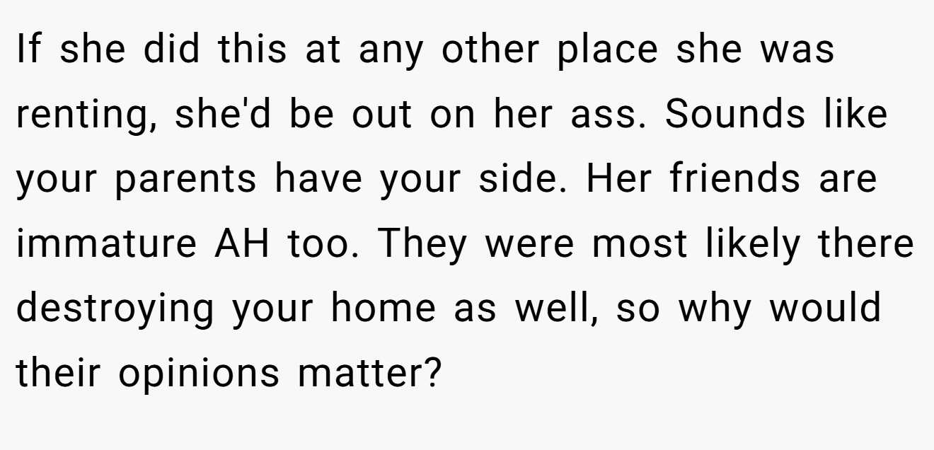 If she did this at any other place she was renting, she'd be out on her ass. Sounds like your parents have your side. Her friends are immature AH too. They were most likely there destroying your home as well, so why would their opinions matter?