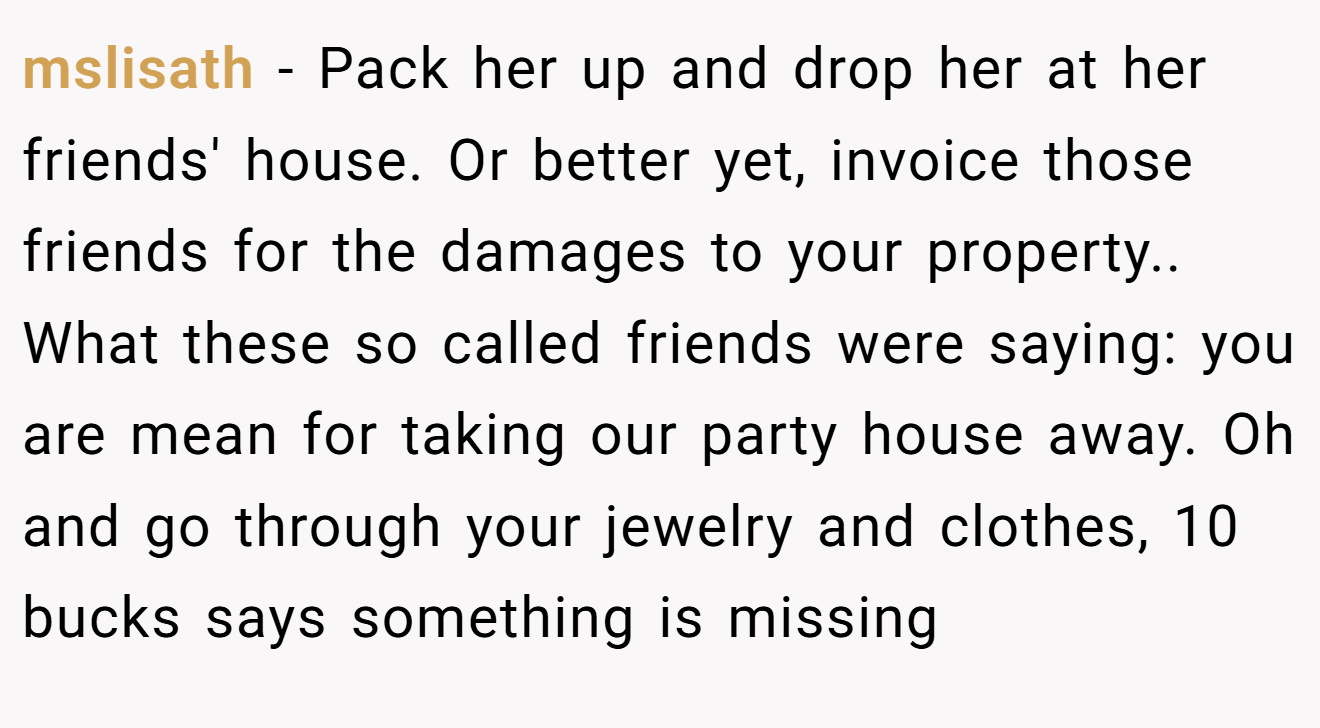 mslisath − Pack her up and drop her at her friends' house. Or better yet, invoice those friends for the damages to your property.. What these so called friends were saying: you are mean for taking our party house away. Oh and go through your jewelry and clothes, 10 bucks says something is missing