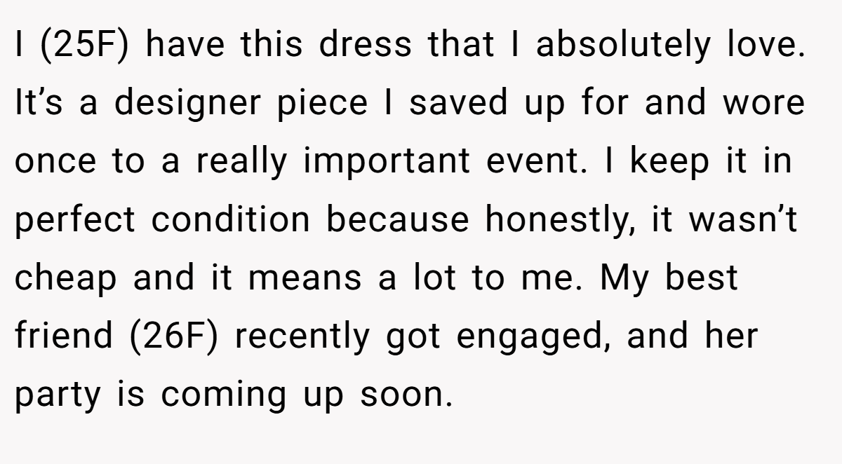 I (25F) have this dress that I absolutely love. It’s a designer piece I saved up for and wore once to a really important event. I keep it in perfect condition because honestly, it wasn’t cheap and it means a lot to me. My best friend (26F) recently got engaged, and her party is coming up soon.