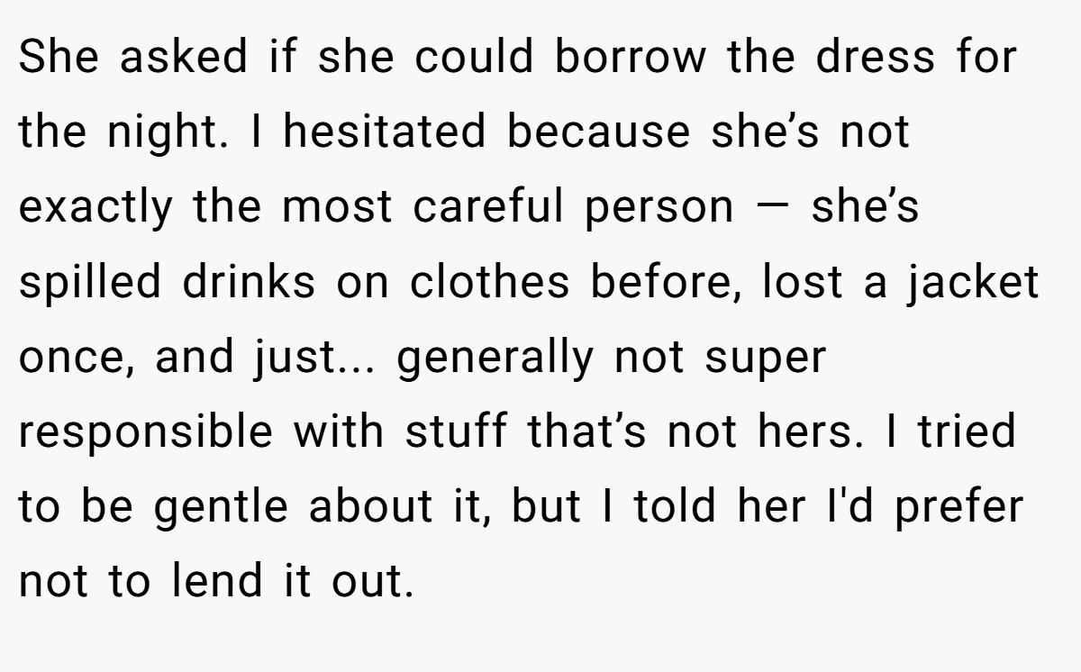 She asked if she could borrow the dress for the night. I hesitated because she’s not exactly the most careful person — she’s spilled drinks on clothes before, lost a jacket once, and just... generally not super responsible with stuff that’s not hers. I tried to be gentle about it, but I told her I'd prefer not to lend it out.