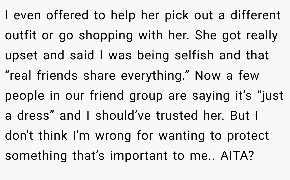 I even offered to help her pick out a different outfit or go shopping with her. She got really upset and said I was being selfish and that “real friends share everything.” Now a few people in our friend group are saying it’s “just a dress” and I should’ve trusted her. But I don't think I'm wrong for wanting to protect something that’s important to me.. AITA?