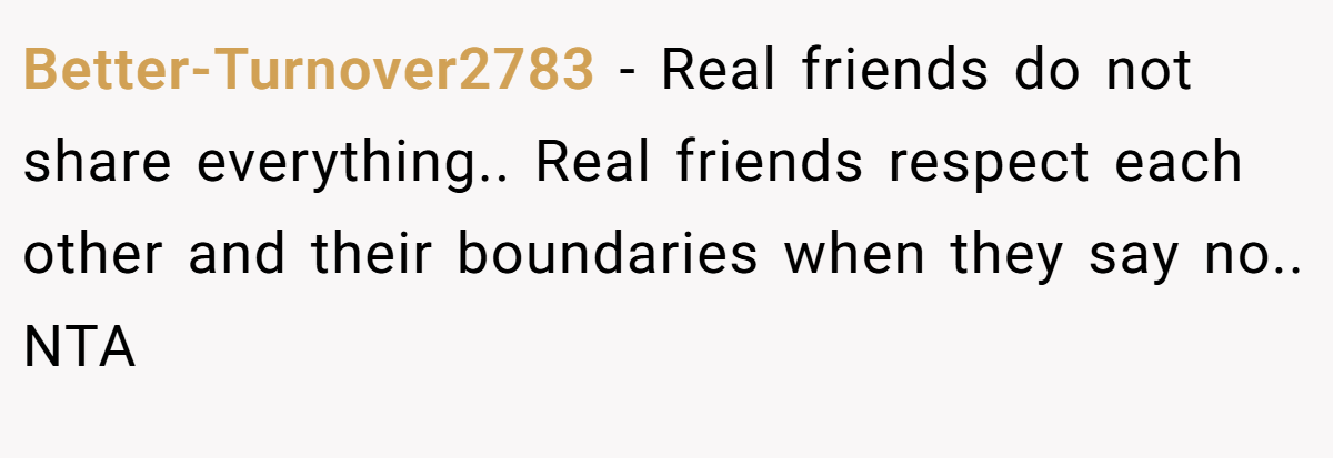 Better-Turnover2783 − Real friends do not share everything.. Real friends respect each other and their boundaries when they say no.. NTA 