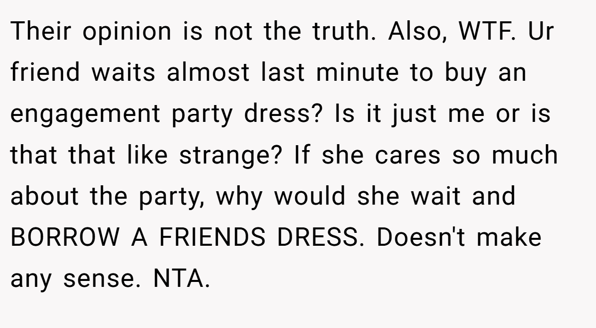 Their opinion is not the truth. Also, WTF. Ur friend waits almost last minute to buy an engagement party dress? Is it just me or is that that like strange? If she cares so much about the party, why would she wait and BORROW A FRIENDS DRESS. Doesn't make any sense. NTA.