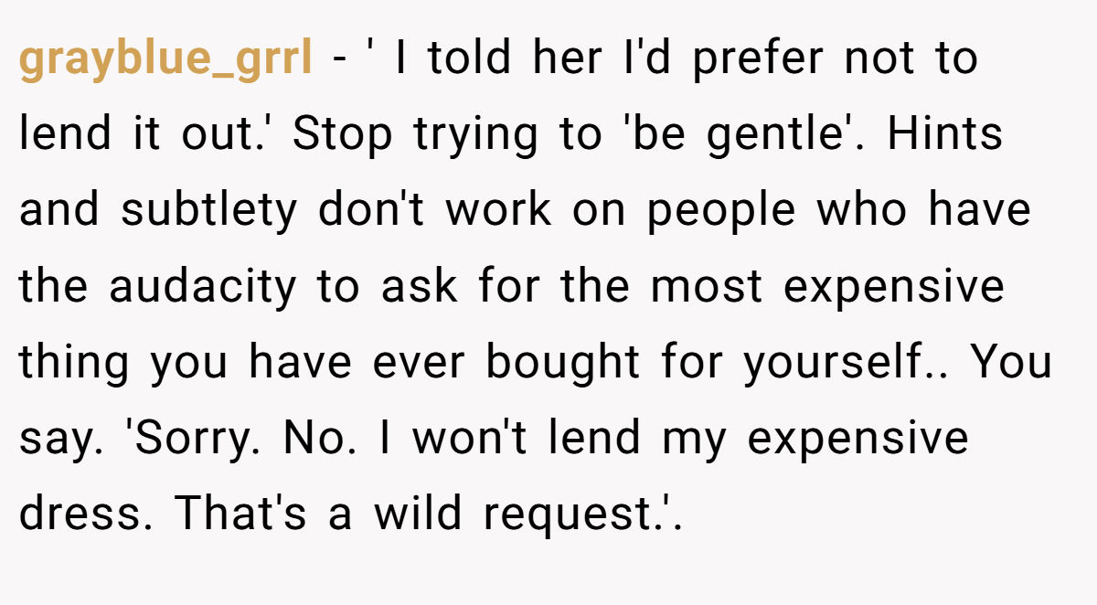 grayblue_grrl − ' I told her I'd prefer not to lend it out.' Stop trying to 'be gentle'. Hints and subtlety don't work on people who have the audacity to ask for the most expensive thing you have ever bought for yourself.. You say. 'Sorry. No. I won't lend my expensive dress. That's a wild request.'.